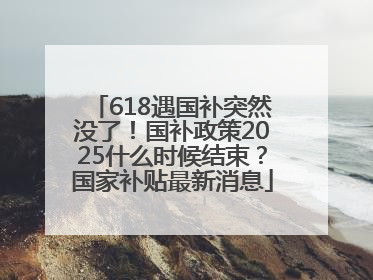 618遇国补突然没了！国补政策2025什么时候结束？国家补贴最新消息