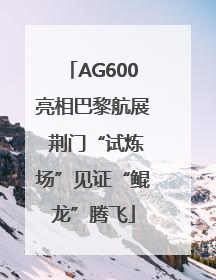 AG600亮相巴黎航展 荆门“试炼场”见证“鲲龙”腾飞