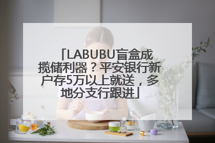 LABUBU盲盒成揽储利器？平安银行新户存5万以上就送，多地分支行跟进